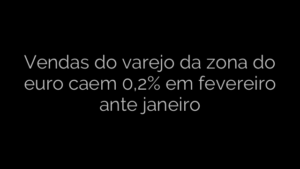 ​Vendas do varejo da zona do euro caem 0,2% em fevereiro ante janeiro 